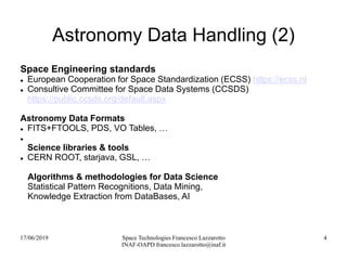 17/06/2019 Space Technologies Francesco Lazzarotto
INAF-OAPD francesco.lazzarotto@inaf.it
4
Astronomy Data Handling (2)
Space Engineering standards
 European Cooperation for Space Standardization (ECSS) https://ecss.nl
 Consultive Committee for Space Data Systems (CCSDS)
https://public.ccsds.org/default.aspx
Astronomy Data Formats
 FITS+FTOOLS, PDS, VO Tables, …

Science libraries & tools
 CERN ROOT, starjava, GSL, …
Algorithms & methodologies for Data Science
Statistical Pattern Recognitions, Data Mining,
Knowledge Extraction from DataBases, AI
 