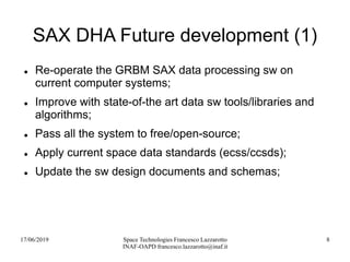 17/06/2019 Space Technologies Francesco Lazzarotto
INAF-OAPD francesco.lazzarotto@inaf.it
8
SAX DHA Future development (1)
 Re-operate the GRBM SAX data processing sw on
current computer systems;
 Improve with state-of-the art data sw tools/libraries and
algorithms;
 Pass all the system to free/open-source;
 Apply current space data standards (ecss/ccsds);
 Update the sw design documents and schemas;
 