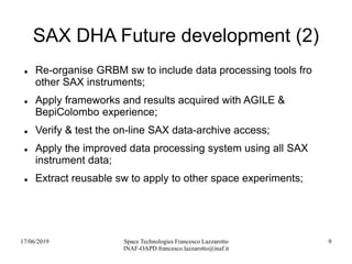 17/06/2019 Space Technologies Francesco Lazzarotto
INAF-OAPD francesco.lazzarotto@inaf.it
9
SAX DHA Future development (2)
 Re-organise GRBM sw to include data processing tools fro
other SAX instruments;
 Apply frameworks and results acquired with AGILE &
BepiColombo experience;
 Verify & test the on-line SAX data-archive access;
 Apply the improved data processing system using all SAX
instrument data;
 Extract reusable sw to apply to other space experiments;
 