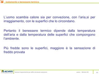 Soluzioni impiantistiche per edifici ad elevato isolamento autore Michele VIO
L’uomo scambia calore sia per convezione, con l’aria,si per
irraggiamento, con le superfici che lo circondano.
Pertanto il benessere termico dipende dalla temperatura
dell’aria e dalla temperatura delle superfici che compongono
l’ambiente.
Più fredde sono le superfici, maggiore è la sensazione di
freddo provata
isolamento e benessere termico
11
 