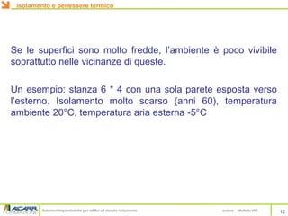 Soluzioni impiantistiche per edifici ad elevato isolamento autore Michele VIO
Se le superfici sono molto fredde, l’ambiente è poco vivibile
soprattutto nelle vicinanze di queste.
Un esempio: stanza 6 * 4 con una sola parete esposta verso
l’esterno. Isolamento molto scarso (anni 60), temperatura
ambiente 20°C, temperatura aria esterna -5°C
isolamento e benessere termico
12
 