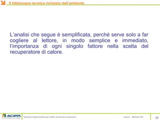 Soluzioni impiantistiche per edifici ad elevato isolamento autore Michele VIO
L’analisi che segue è semplificata, perché serve solo a far
cogliere al lettore, in modo semplice e immediato,
l’importanza di ogni singolo fattore nella scelta del
recuperatore di calore.
22
Il fabbisogno termico richiesto dall’ambiente
 