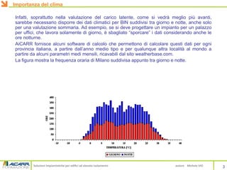 Soluzioni impiantistiche per edifici ad elevato isolamento autore Michele VIO
Infatti, soprattutto nella valutazione del carico latente, come si vedrà meglio più avanti,
sarebbe necessario disporre dei dati climatici per BIN suddivisi tra giorno e notte, anche solo
per una valutazione sommaria. Ad esempio, se si deve progettare un impianto per un palazzo
per uffici, che lavora solamente di giorno, è sbagliato “sporcare” i dati considerando anche le
ore notturne.
AiCARR fornisce alcuni software di calcolo che permettono di calcolare questi dati per ogni
provincia italiana, a partire dall’anno medio tipo e per qualunque altra località al mondo a
partire da alcuni parametri medi mensili, ricavabili dal sito weatherbase.com.
La figura mostra la frequenza oraria di Milano suddivisa appunto tra giorno e notte.
3
Importanza del clima
 