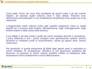 Soluzioni impiantistiche per edifici ad elevato isolamento autore Michele VIO
Come detto, finora non sono stati considerati gli apporti solari e gli altri scambi
radiativi, ad esempio quello notturno verso il cielo stellato. Entrambi sono
difficilmente schematizzabili in una modellazione semplificata come quella che si sta
utilizzando.
L’irraggiamento solare influisce molto sulle superfici trasparenti, meno su quelle
opache ed è funzione della località, dell’esposizione, degli ombreggiamenti, degli
schermi esterni e della massa della struttura.
Il suo effetto è del tutto simile a quello dei carichi endogeni descritti in precedenza.
L’unica differenza è che i carichi endogeni sono generalmente costanti, almeno
all’interno di medesimi profili di funzionamento, mentre gli apporti solari variano
molto di più.
Per semplicità, in questa esposizione gli effetti degli apporti solari si assimilano ai
carichi endogeni. Di conseguenza, nell’ottica di una descrizione qualitativa dei
fenomeni, la presenza di carichi radianti amplifica l’effetto di traslazione delle
temperature di fine riscaldamento e inizio raffrescamento.
35
Il fabbisogno termico richiesto dall’ambiente
 