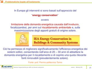 Soluzioni impiantistiche per edifici ad elevato isolamento autore Michele VIO
In Europa gli interventi si sono basati sull’approccio del
“energy conservation”
ovvero
limitazione della domanda energetica causata dall’involucro,
focalizzandosi, per anni sul riscaldamento ambientale e, sulla
massimizzazione degli apporti gratuiti di origine solare.
Ciò ha permesso di migliorare significativamente l’efficienza energetica dei
sistemi edilizi, consentendo nell’arco di 20 – 30 anni di abbattere la
domanda energetica per il riscaldamento e di coprire una quota rilevante
fonti rinnovabili (prevalentemente solare).
Fonte: prof. Perrino politecnico Torino
37
Problematiche legate all’isolamento
 