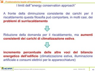 Soluzioni impiantistiche per edifici ad elevato isolamento autore Michele VIO
A fronte della diminuzione consistente dei carichi per il
riscaldamento questa filosofia può comportare, in molti casi, dei
problemi di surriscaldamento
Riduzione della domanda per il riscaldamento, ma aumenti
consistenti dei carichi di climatizzazione estiva.
incremento percentuale delle altre voci del bilancio
energetico dell’edificio (climatizzazione estiva, illuminazione
artificiale e consumi elettrici per le apparecchiature)
I limiti dell’”energy conservation approach”
40
Problematiche legate all’isolamento
 