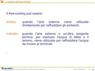 Soluzioni impiantistiche per edifici ad elevato isolamento autore Michele VIO
Il free-cooling può essere:
diretto: quando l’aria esterna viene utilizzata
direttamente per raffreddare gli ambienti;
indiretto: quando l’aria esterna o un’altra sorgente
termica, per esempio l’acqua di falda o il
terreno, viene utilizzata per raffreddare l’acqua
da inviare ai terminali.
.
45
L’utilizzo del free-cooling
 