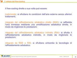 Soluzioni impiantistiche per edifici ad elevato isolamento autore Michele VIO
Il free-cooling diretto a sua volta può essere:
tradizionale: si sfruttano le condizioni dell’aria esterna senza ulteriori
trattamenti;
integrato dal raffreddamento adiabatico diretto (RAD): si raffredda
l’aria immessa mediante una umidificazione adiabatica diretta, in
modo da migliorare le prestazioni;
integrato dal raffreddamento adiabatico indiretto (RAI): si sfrutta il
raffreddamento adiabatico indiretto, in modo da migliorare le
prestazioni;
integrato da RAD e RAI: si sfruttano entrambe le tecnologie di
raffreddamento adiabatico.
46
L’utilizzo del free-cooling
 