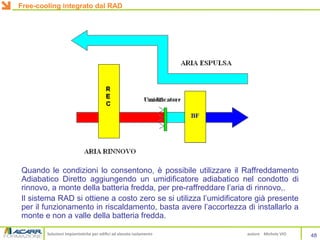 Soluzioni impiantistiche per edifici ad elevato isolamento autore Michele VIO
Quando le condizioni lo consentono, è possibile utilizzare il Raffreddamento
Adiabatico Diretto aggiungendo un umidificatore adiabatico nel condotto di
rinnovo, a monte della batteria fredda, per pre-raffreddare l’aria di rinnovo,.
Il sistema RAD si ottiene a costo zero se si utilizza l’umidificatore già presente
per il funzionamento in riscaldamento, basta avere l’accortezza di installarlo a
monte e non a valle della batteria fredda.
48
Free-cooling integrato dal RAD
 