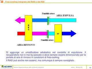 Soluzioni impiantistiche per edifici ad elevato isolamento autore Michele VIO
Si aggiunge un umidificatore adiabatico nel condotto di espulsione. Il
recuperatore non è mai by-passato e deve sempre essere dimensionato per la
portata di aria di rinnovo in condizioni di free-cooling.
Il RAD può anche non esserci, ma comunque è sempre consigliato.
49
Free-cooling integrato dal RAD e dal RAI
 
