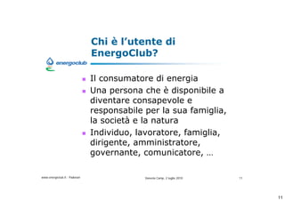 Chi  lutente di
                              EnergoClub?

                              Il consumatore di energia
                              Una persona che  disponibile a
                              diventare consapevole e
                              responsabile per la sua famiglia,
                              la societ e la natura
                              Individuo, lavoratore, famiglia,
                              dirigente, amministratore,
                              governante, comunicatore, 

www.energoclub.it - Padovan                Vanezia Camp, 2 luglio 2010   11




                                                                              11
 