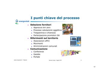 I punti chiave del processo
                              Selezione fornitori
                                Approccio km zero
                                Processo valutazione oggettivo
                                Trasparenza e chiarezza
                                Partecipazione promotori GA
                              Riferimenti sul territorio
                                Associazioni affini
                                Movimenti
                                Amministrazioni comunali
                              Comunicazione
                                Conferenze
                                Gazebo
                                Portale
www.energoclub.it - Padovan                     Vanezia Camp, 2 luglio 2010   17




                                                                                   17
 