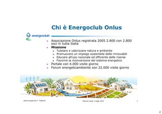 Chi  Energoclub Onlus

                              Associazione Onlus registrata 2005 2.800 con 2.800
                              soci in tutta Italia
                              Missione
                                 Tutelare e valorizzare natura e ambiente
                                 Promuovere un impiego sostenibile delle rinnovabili
                                 Educare alluso razionale ed efficiente delle risorse
                                 Favorire la riconversione del sistema energetico
                              Portale con 4.000 visite giorno
                              Forum energeticambiente con 22.000 visite giorno




www.energoclub.it - Padovan                         Vanezia Camp, 2 luglio 2010          2




                                                                                             2
 