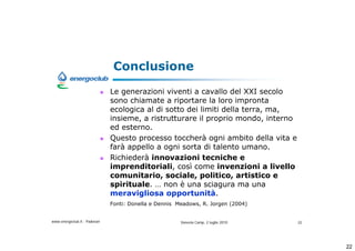 Conclusione
                              Le generazioni viventi a cavallo del XXI secolo
                              sono chiamate a riportare la loro impronta
                              ecologica al di sotto dei limiti della terra, ma,
                              insieme, a ristrutturare il proprio mondo, interno
                              ed esterno.
                              Questo processo toccher ogni ambito della vita e
                              far appello a ogni sorta di talento umano.
                              Richieder innovazioni tecniche e
                              imprenditoriali, cos come invenzioni a livello
                              comunitario, sociale, politico, artistico e
                              spirituale.  non  una sciagura ma una
                              meravigliosa opportunit.
                              Fonti: Donella e Dennis Meadows, R. Jorgen (2004)


www.energoclub.it - Padovan                            Vanezia Camp, 2 luglio 2010   22




                                                                                          22
 