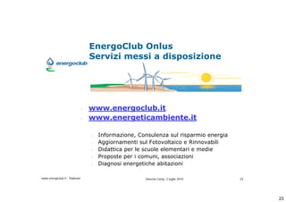 EnergoClub Onlus
                                  Servizi messi a disposizione




                              -   www.energoclub.it
                              -   www.energeticambiente.it

                                  -   Informazione, Consulenza sul risparmio energia
                                  -   Aggiornamenti sul Fotovoltaico e Rinnovabili
                                  -   Didattica per le scuole elementari e medie
                                  -   Proposte per i comuni, associazioni
                                  -   Diagnosi energetiche abitazioni

www.energoclub.it - Padovan                           Vanezia Camp, 2 luglio 2010      23




                                                                                            23
 
