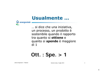 Usualmente 
                               si dice che una iniziativa,
                              un processo, un prodotto 
                              sostenibile quando il rapporto
                              tra quanto si ottiene e
                              quanto si spende  maggiore
                              di 1


                              Ott. : Spe. > 1
www.energoclub.it - Padovan                Vanezia Camp, 2 luglio 2010   4




                                                                             4
 