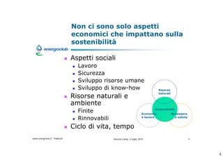 Non ci sono solo aspetti
                              economici che impattano sulla
                              sostenibilit

                              Aspetti sociali
                                Lavoro
                                Sicurezza
                                Sviluppo risorse umane
                                Sviluppo di know-how                              Risorse

                              Risorse naturali e
                                                                                  naturali


                              ambiente
                                Finite                                        Sostenibilit
                                                                       Economia              Benessere
                                Rinnovabili                            e lavoro                e salute


                              Ciclo di vita, tempo
www.energoclub.it - Padovan                   Vanezia Camp, 2 luglio 2010                                 5




                                                                                                              5
 