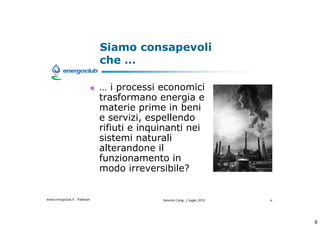 Siamo consapevoli
                              che 

                               i processi economici
                              trasformano energia e
                              materie prime in beni
                              e servizi, espellendo
                              rifiuti e inquinanti nei
                              sistemi naturali
                              alterandone il
                              funzionamento in
                              modo irreversibile?


www.energoclub.it - Padovan                 Vanezia Camp, 2 luglio 2010   6




                                                                              6
 