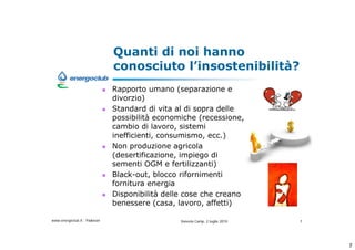 Quanti di noi hanno
                              conosciuto linsostenibilit?
                              Rapporto umano (separazione e
                              divorzio)
                              Standard di vita al di sopra delle
                              possibilit economiche (recessione,
                              cambio di lavoro, sistemi
                              inefficienti, consumismo, ecc.)
                              Non produzione agricola
                              (desertificazione, impiego di
                              sementi OGM e fertilizzanti)
                              Black-out, blocco rifornimenti
                              fornitura energia
                              Disponibilit delle cose che creano
                              benessere (casa, lavoro, affetti)

www.energoclub.it - Padovan                     Vanezia Camp, 2 luglio 2010   7




                                                                                  7
 