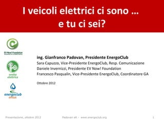 I veicoli elettrici ci sono …
                      e tu ci sei?

                       ing. Gianfranco Padovan, Presidente EnergoClub
                       Sara Capuzzo, Vice-Presidente EnergoClub, Resp. Comunicazione
                       Daniele Invernizzi, Presidente EV Now! Foundation
                       Francesco Pasqualin, Vice-Presidente EnergoClub, Coordinatore GA

                       Ottobre 2012




Presentazione, ottobre 2012           Padovan alt - www.energoclub.org                    1
 