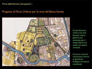 Prima della Variante “perequativa”...

Progetto di Parco Urbano per le aree del Basso Isonzo

Un grande parco
urbano, con aree
boscate, radure,
giardini, aree
attrezzate per il
tempo libero, orti
urbani nel settore
orientale.
Un parco rurale da
riconvertire a forme
di agricoltura
biologica nel settore
occidentale

 