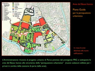 Aree del Basso Isonzo

Piano Guida
per la perequazione
urbanistica

In rosso le aree
destinate alla nuova
ediﬁcazione

L’Amministrazione rinuncia al progetto unitario di Parco previsto dal previgente PRG e sottopone le
aree del Basso Isonzo allo strumento della “perequazione urbanistica” (nuove cubature edilizie per i
privati in cambio della cessione di parte delle aree).

 