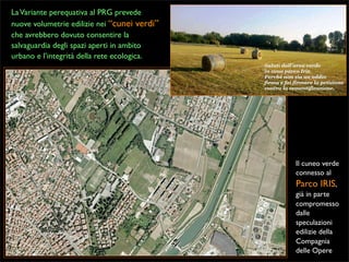 La Variante perequativa al PRG prevede
nuove volumetrie edilizie nei “cunei verdi”
che avrebbero dovuto consentire la
salvaguardia degli spazi aperti in ambito
urbano e l’integrità della rete ecologica.

Il cuneo verde
connesso al

Parco IRIS,
già in parte
compromesso
dalle
speculazioni
edilizie della
Compagnia
delle Opere

 