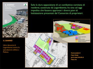 Solo la dura opposizione di un combattivo comitato di
residenti, sostenuto da Legambiente, ha sino ad oggi
impedito che fossero approvati i diversi piani di
lottizzazione presentati dal Consorzio di proprietari.

IL DANNO
Libro denuncia di
Legambiente contro la
speculazione edilizia a
Padova.

 