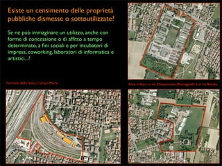 Esiste un censimento delle proprietà
pubbliche dismesse o sottoutilizzate?
Se ne può immaginare un utilizzo, anche con
forme di concessione o di afﬁtto a tempo
determinato, a ﬁni sociali e per incubatori di
impresa, coworking, laboratori di informatica e
artistici...?

Ferrovie dello Stato, Campo Marte

Aree militari in via Chiesanuova (Romagnoli) e in via Bembo

 