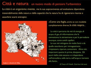 Città e natura:

un nuovo modo di pensare l’urbanistica

La città è un organismo vivente, ma la sua sopravvivenza ed evoluzione dipendono
inesorabilmente dalla natura e dalla capacità che la natura ha di rigenerare risorse e
assorbire scarti entropici.
«Come una foglia, anche se con modalità
completamente diverse, la città respira...
La città è percorsa da reti di energia, di
acqua, di gas, di informazione che la
connettono, la attraversano e poi la pervadono
ovunque, come sottili capillari.
Le sue reti attingono da molte fonti e da
quelle assorbono per immagazzinare,
rimpiazzare, riparare, consumare. Altre reti,
importanti quanto le prime, dissipano. Gli
scarti della città escono e si disperdono
nell’atmosfera, nella terra, nell’acqua e tornano
alle fonti».
Studio 8, G. Revell & M. Willey

(E. Tiezzi e R. Pulselli, Città fuori dal caos)

 