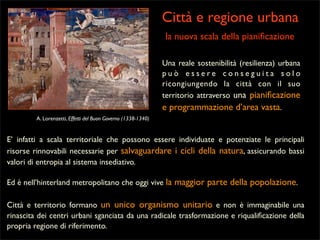 Città e regione urbana
la nuova scala della pianiﬁcazione
Una reale sostenibilità (resilienza) urbana
può essere conseguita solo
ricongiungendo la città con il suo
territorio attraverso una pianiﬁcazione
e programmazione d’area vasta.
A. Lorenzetti, Effetti del Buon Governo (1338-1340)

E’ infatti a scala territoriale che possono essere individuate e potenziate le principali
risorse rinnovabili necessarie per salvaguardare i cicli della natura, assicurando bassi
valori di entropia al sistema insediativo.
Ed è nell’hinterland metropolitano che oggi vive la maggior parte della popolazione.
Città e territorio formano un unico organismo unitario e non è immaginabile una
rinascita dei centri urbani sganciata da una radicale trasformazione e riqualiﬁcazione della
propria regione di riferimento.

 