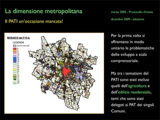 La dimensione metropolitana
Il PATI un’occasione mancata!

marzo 2005 - Protocollo d’intesa
dicembre 2009 - adozione

Per la prima volta si
affrontano in modo
unitario le problematiche
dello sviluppo a scala
comprensoriale.
Ma tra i tematismi del
PATI sono stati esclusi
quelli dell’agricoltura e
dell’edilizia residenziale,
temi che sono stati
delegati ai PAT dei singoli
Comuni.

 