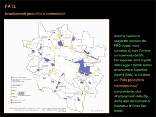 PATI
Insediamenti produttivi e commerciali

Anziché rivedere le
esagerate previsioni dei
PRG vigenti, viene
concesso ad ogni Comune
un incremento del 5%.
Per superare i limiti imposti
dalla Legge 11/2004, relativi
al consumo di Superficie
Agraria (SAU), si è istituito
un “Polo

produttivo

intercomunale”
comprendente, oltre
all’ampliamento della Zip,
anche aree del Comune di
Saonara e di Ponte San
Nicolò.

 