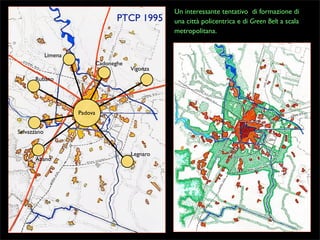 PTCP 1995

Limena
Cadoneghe

Vigonza

Rubano

Padova
Selvazzano

Abano

Legnaro

Un interessante tentativo di formazione di
una città policentrica e di Green Belt a scala
metropolitana.

 