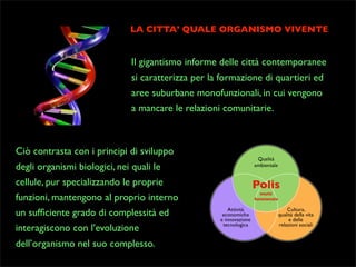 LA CITTA’ QUALE ORGANISMO VIVENTE

Il gigantismo informe delle città contemporanee
si caratterizza per la formazione di quartieri ed
aree suburbane monofunzionali, in cui vengono
a mancare le relazioni comunitarie.

Ciò contrasta con i principi di sviluppo
degli organismi biologici, nei quali le
cellule, pur specializzando le proprie
funzioni, mantengono al proprio interno
un sufﬁciente grado di complessità ed
interagiscono con l’evoluzione
dell’organismo nel suo complesso.

 
