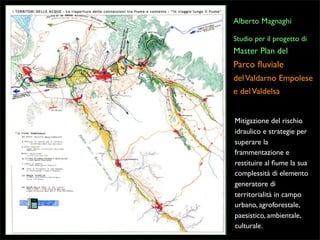 Alberto Magnaghi
Studio per il progetto di

Master Plan del

Parco ﬂuviale
del Valdarno Empolese
e del Valdelsa
Mitigazione del rischio
idraulico e strategie per
superare la
frammentazione e
restituire al ﬁume la sua
complessità di elemento
generatore di
territorialità in campo
urbano, agroforestale,
paesistico, ambientale,
culturale.

 