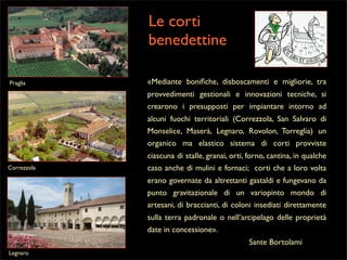 Le corti
benedettine
Praglia

«Mediante boniﬁche, disboscamenti e migliorie, tra
provvedimenti gestionali e innovazioni tecniche, si
crearono i presupposti per impiantare intorno ad
alcuni fuochi territoriali (Correzzola, San Salvaro di
Monselice, Maserà, Legnaro, Rovolon, Torreglia) un
organico ma elastico sistema di corti provviste

Correzzola

ciascuna di stalle, granai, orti, forno, cantina, in qualche
caso anche di mulini e fornaci; corti che a loro volta
erano governate da altrettanti gastaldi e fungevano da
punto gravitazionale di un variopinto mondo di
artesani, di braccianti, di coloni insediati direttamente
sulla terra padronale o nell’arcipelago delle proprietà
date in concessione».
Sante Bortolami

Legnaro

 
