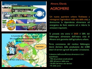 Almere, Olanda

AGROMERE
Un nuovo quartiere urbano ﬁnalizzato a
reintegrare l’agricoltura nella vita della città, a
diminuirne la dipendenza alimentare ed
energetica da fonti esterne ed a ridurre le
emissioni inquinanti.
Si prevede che entro il 2030 il 20% del
fabbisogno alimentare dell’intera città di
Almere sarà garantito dall’agricoltura urbana.
Parte consistente del residuo fabbisogno
dovrà derivare dalla produzione dei 6.000
ettari di terreni agricoli del polder circostante.
L’obiettivo dell’autosufﬁcienza alimentare è così
quantiﬁcato:
- 70% dei prodotti ortofrutticoli
- 80% del pane e delle uova
- 30-50% del latte e dei derivati
- 4% della carne

 