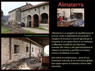 Almaterra

Frassenelle, Cervarese Santa Croce

«Almaterra è un progetto di riqualiﬁcazione di
un’area rurale in abbandono, che prevede il
recupero di strutture e terreni agricoli per la
creazione di uno spazio ﬁsico in cui realizzare
e diffondere modelli di vita alternativi,
orientati alla ricerca e alla sperimentazione di
relazioni armoniche e paciﬁche tra l’essere
umano e l’ambiente in cui vive.
Una cellula di cambiamento... parte di una
transizione culturale, di un movimento globale.
Uno spazio aperto di iniziative a favore della
comunità».

 