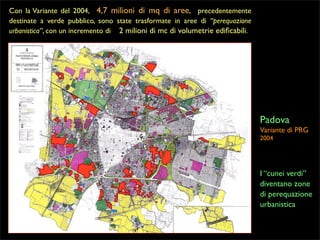 Con la Variante del 2004, 4,7 milioni di mq di aree, precedentemente
destinate a verde pubblico, sono state trasformate in aree di “perequazione
urbanistica”, con un incremento di 2 milioni di mc di volumetrie ediﬁcabili.

Padova
Variante di PRG
2004

I “cunei verdi”
diventano zone
di perequazione
urbanistica

 