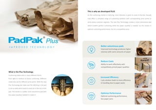 This is why we developed PLUS
As the cushioning market is maturing, more attention is given to costs-in-the-box. Ranpak
now offers a complete range of cushioning solutions with corresponding price points to
serve every customer segment. The new Plus Technology creates a more voluminous pad
which enables perfect cushioning while less paper (quality) is needed. So this results in
optimal cushioning performance, but at a competitive price.
What is the Plus Technology
Cushioning needs exist in many different forms:
from light to medium to heavy cushioning. Different
needs also ask for different price points. With the new
Plus Technology we make sure the stitching in the pad
is not as wide which leads to more air in the rest of the
pad. This results in a wider, more voluminous pad with
less paper (quality) needed to create it.
Reduce Costs
Ability to work effectively with
competitively priced paper qualities
Increased Efficiency
1 ply solution leads to more efficiency
in handling due to paper packs
Optimize Performance
Optimal cushioning performance,
less paper jams
Better voluminous pads
Improved technology produces higher
volumes with same amounts of paper
I M P R O V E D T E C H N O L O G Y
®
Plus
 