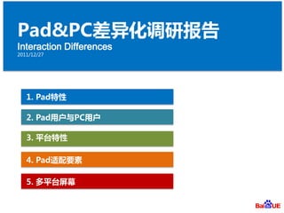 Pad&PC差异化调研报告
Interaction Differences
2011/12/27




   1. Pad特性

   2. Pad用户与PC用户

   3. 平台特性

   4. Pad适配要素

   5. 多平台屏幕
 