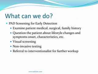 What can we do?PAD Screening for Early DetectionExamine patient medical, surgical, family historyQuestion the patient about lifestyle changes and symptoms onset, characteristics, etc.Visual screeningNon-invasive testingReferral to interventionalist for further workupwww.radclinic.com