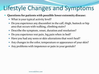 Lifestyle Changes and SymptomsQuestions for patients with possible lower extremity disease:What is your typical activity level?Do you experience any discomfort in the calf, thigh, buttock or hip area that occurs with walking, climbing stairs?Describe the symptom, onset, duration and resolution?Do you experience rest pain, leg pain when in bed?Have you had any sores or skin ulcerations that won’t heal?Any changes in the color, temperature or appearance of your skin?Any problems with impotence or pain in your genitals? www.radclinic.com