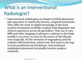 What is an Interventional Radiologist?Interventional radiologists are board-certified physicians who specialize in minimally invasive, targeted treatments. They offer the most in-depth knowledge of the least invasive treatments available coupled with diagnostic and clinical experience across all specialties. They use X-rays, MRI and other imaging to advance a catheter in the body, usually in an artery, to treat at the source of the disease non-surgically. As the inventors of angioplasty and the catheter-delivered stent, which were first used in the legs to treat peripheral arterial disease, interventional radiologists pioneered minimally invasive modern medicine. www.radclinic.com