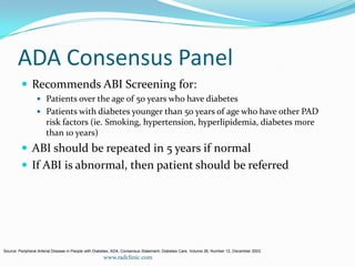 ADA Consensus PanelRecommends ABI Screening for:Patients over the age of 50 years who have diabetesPatients with diabetes younger than 50 years of age who have other PAD risk factors (ie. Smoking, hypertension, hyperlipidemia, diabetes more than 10 years)ABI should be repeated in 5 years if normalIf ABI is abnormal, then patient should be referredSource: Peripheral Arterial Disease in People with Diabetes, ADA, Consensus Statement, Diabetes Care, Volume 26, Number 12, December 2003.www.radclinic.com