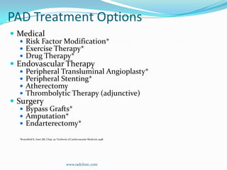 PAD Treatment Options MedicalRisk Factor Modification*Exercise Therapy*Drug Therapy* Endovascular TherapyPeripheral Transluminal Angioplasty*Peripheral Stenting*AtherectomyThrombolytic Therapy (adjunctive)SurgeryBypass Grafts*Amputation*Endarterectomy**Rosenfield K, Isner JM, Chap. 97 Textbook of Cardiovascular Medicine 1998www.radclinic.com