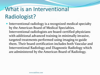 What is an Interventional Radiologist?Interventional radiology is a recognized medical specialty by the American Board of Medical Specialties. Interventional radiologists are board-certified physicians with additional advanced training in minimally invasive, targeted treatments performed using imaging to guide them. Their board certification includes both Vascular and Interventional Radiology and Diagnostic Radiology which are administered by the American Board of Radiology.www.radclinic.com