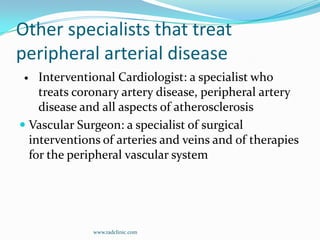 Other specialists that treat peripheral arterial diseaseInterventional Cardiologist: a specialist who treats coronary artery disease, peripheral artery disease and all aspects of atherosclerosisVascular Surgeon: a specialist of surgical interventions of arteries and veins and of therapies for the peripheral vascular systemwww.radclinic.com
