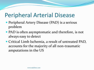 Peripheral Arterial DiseasePeripheral Artery Disease (PAD) is a serious problemPAD is often asymptomatic and therefore, is not always easy to detectCritical Limb Ischemia, a result of untreated PAD, accounts for the majority of all non-traumatic amputations in the USwww.radclinic.com